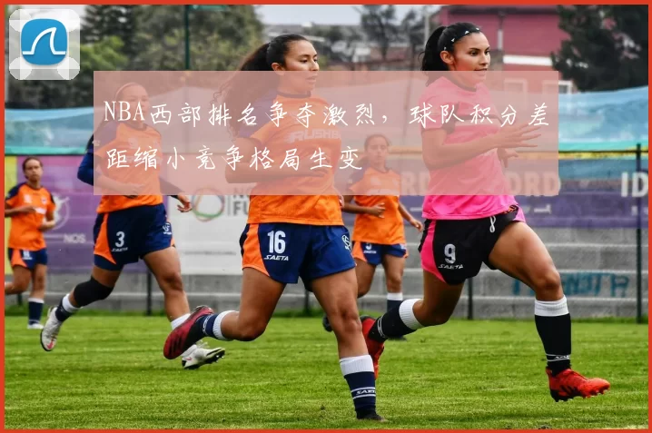 NBA西部排名争夺激烈，球队积分差距缩小竞争格局生变