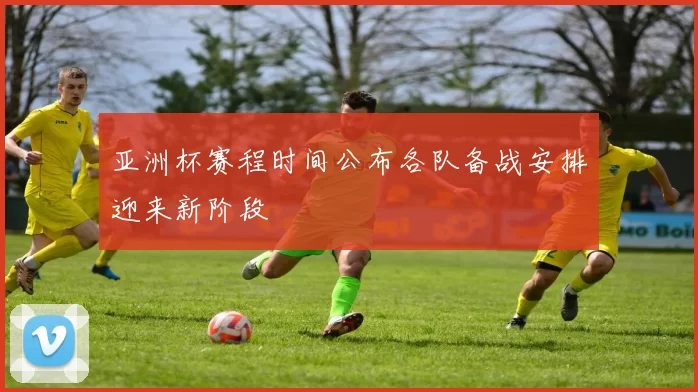 亚洲杯赛程时间公布各队备战安排迎来新阶段