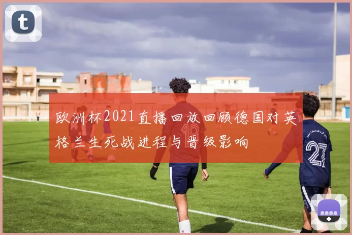 欧洲杯2021直播回放回顾德国对英格兰生死战进程与晋级影响