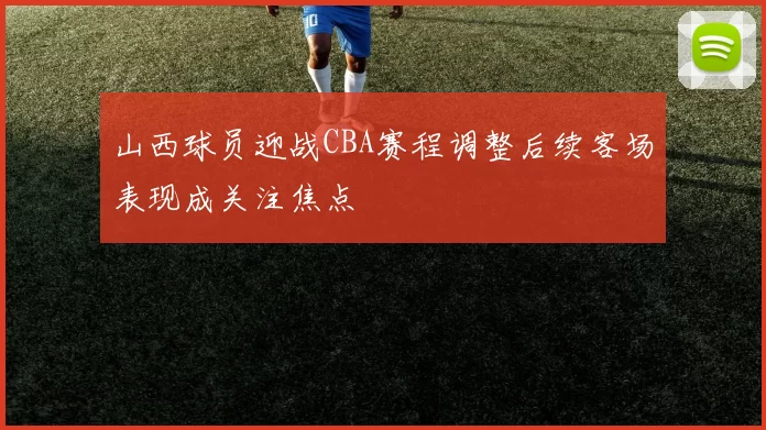山西球员迎战CBA赛程调整后续客场表现成关注焦点