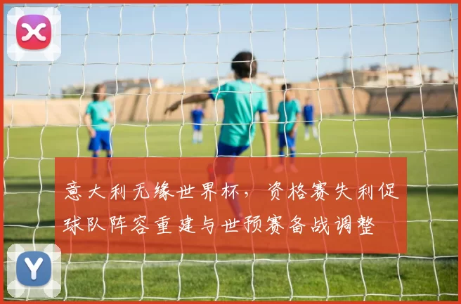 意大利无缘世界杯，资格赛失利促球队阵容重建与世预赛备战调整