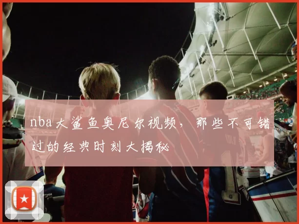 nba大鲨鱼奥尼尔视频，那些不可错过的经典时刻大揭秘