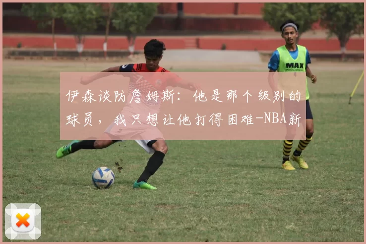 伊森谈防詹姆斯：他是那个级别的球员，我只想让他打得困难-NBA新闻