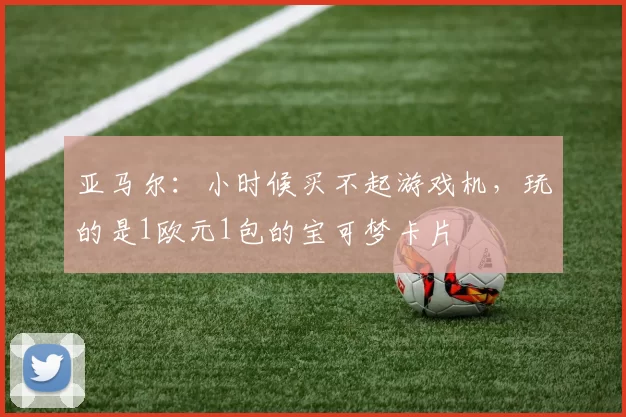 亚马尔：小时候买不起游戏机，玩的是1欧元1包的宝可梦卡片