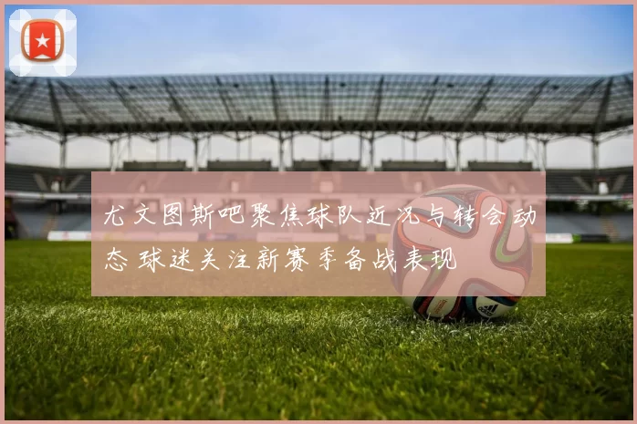 尤文图斯吧聚焦球队近况与转会动态 球迷关注新赛季备战表现