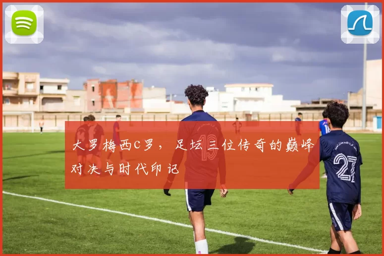 大罗梅西c罗，足坛三位传奇的巅峰对决与时代印记