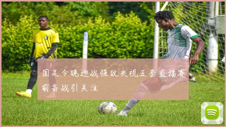 国足今晚迎战强敌央视五套直播赛前备战引关注