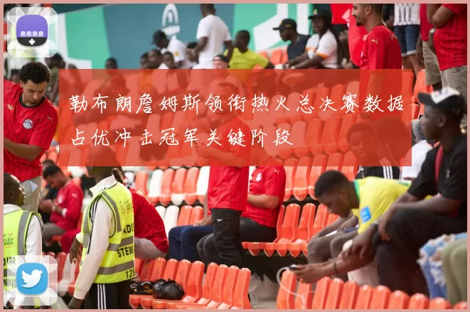 勒布朗詹姆斯领衔热火总决赛数据占优冲击冠军关键阶段