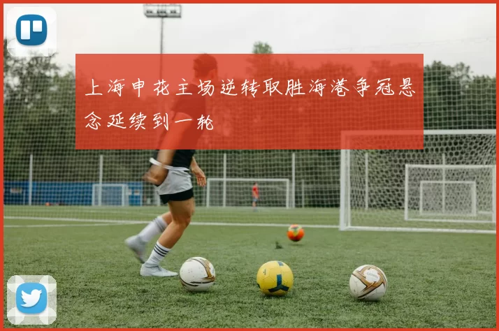 上海申花主场逆转取胜海港争冠悬念延续到一轮