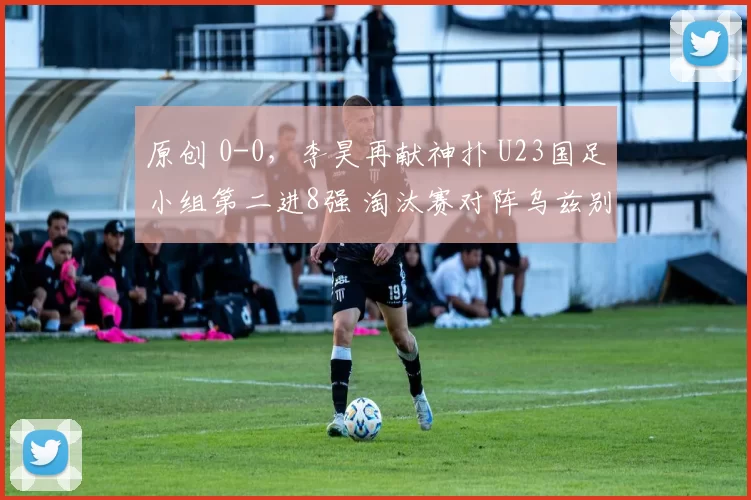 原创 0-0，李昊再献神扑 U23国足小组第二进8强 淘汰赛对阵乌兹别克斯坦