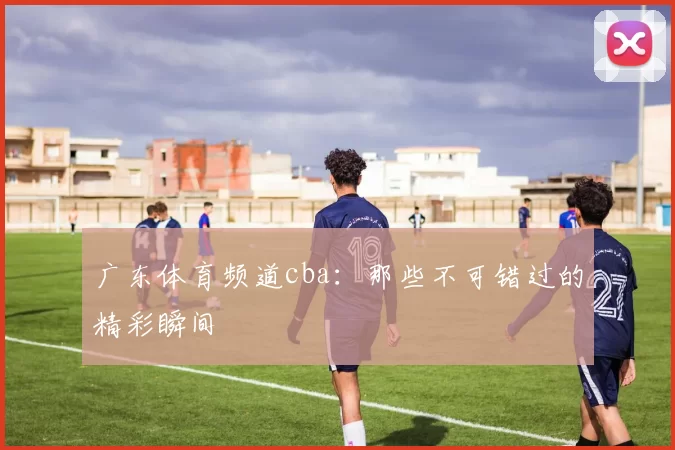 广东体育频道cba：那些不可错过的精彩瞬间