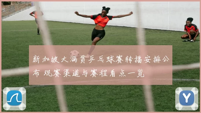 新加坡大满贯乒乓球赛转播安排公布 观赛渠道与赛程看点一览