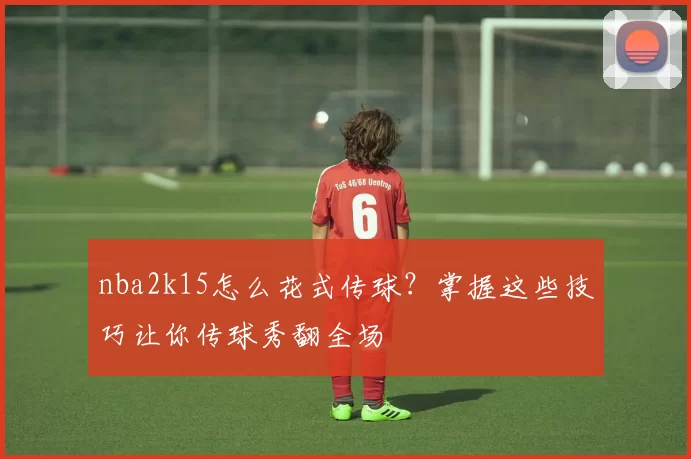 nba2k15怎么花式传球？掌握这些技巧让你传球秀翻全场