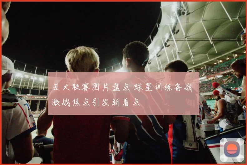 五大联赛图片盘点 球星训练备战 激战焦点引发新看点