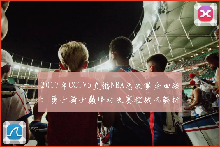 2017年CCTV5直播NBA总决赛全回顾：勇士骑士巅峰对决赛程战况解析