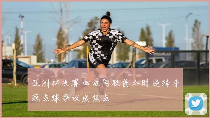 亚洲杯决赛回放阿联酋加时逆转夺冠点球争议成焦点