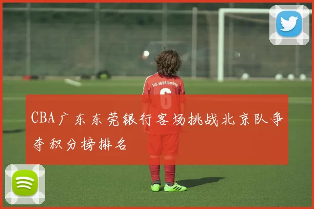 CBA广东东莞银行客场挑战北京队争夺积分榜排名