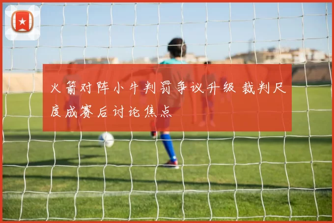 火箭对阵小牛判罚争议升级 裁判尺度成赛后讨论焦点