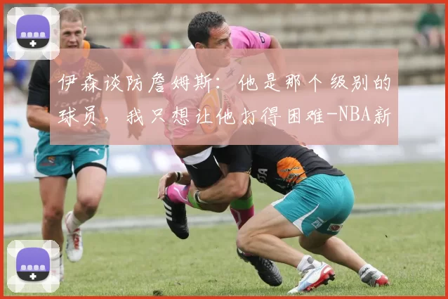 伊森谈防詹姆斯：他是那个级别的球员，我只想让他打得困难-NBA新闻