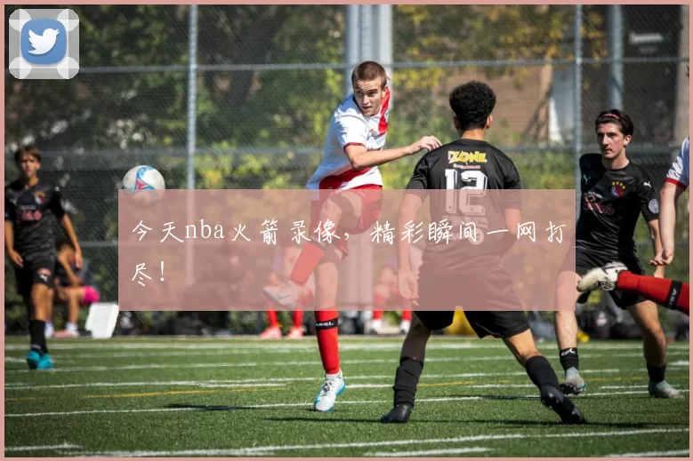 今天nba火箭录像，精彩瞬间一网打尽！