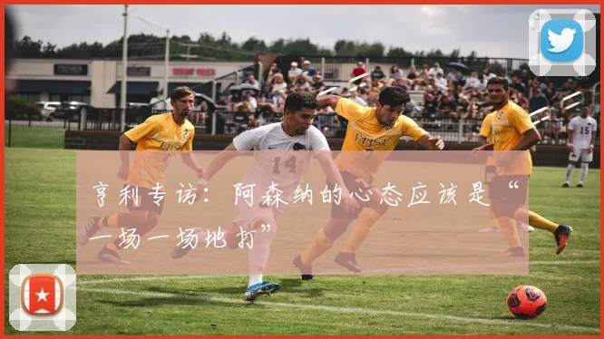 亨利专访：阿森纳的心态应该是“一场一场地打”