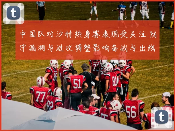 中国队对沙特热身赛表现受关注 防守漏洞与进攻调整影响备战与出线