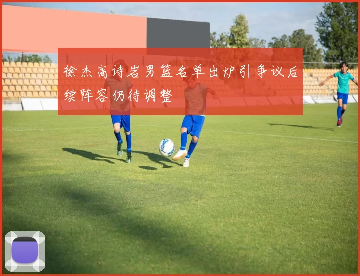 徐杰高诗岩男篮名单出炉引争议后续阵容仍待调整