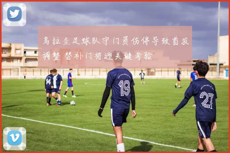 乌拉圭足球队守门员伤停导致首发调整 替补门将迎关键考验