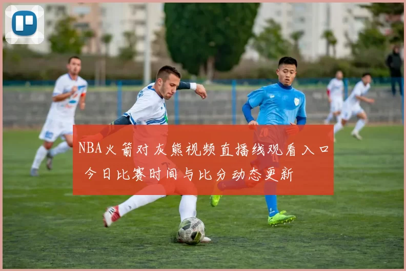 NBA火箭对灰熊视频直播线观看入口 今日比赛时间与比分动态更新
