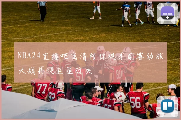 NBA24直播吧高清陪你观季前赛劲旅大战再现巨星对决
