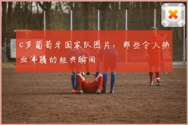 c罗葡萄牙国家队图片，那些令人热血沸腾的经典瞬间