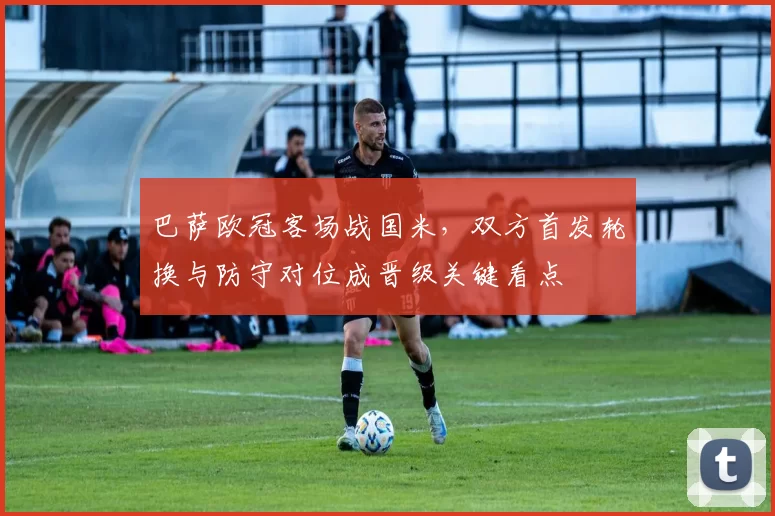 巴萨欧冠客场战国米，双方首发轮换与防守对位成晋级关键看点
