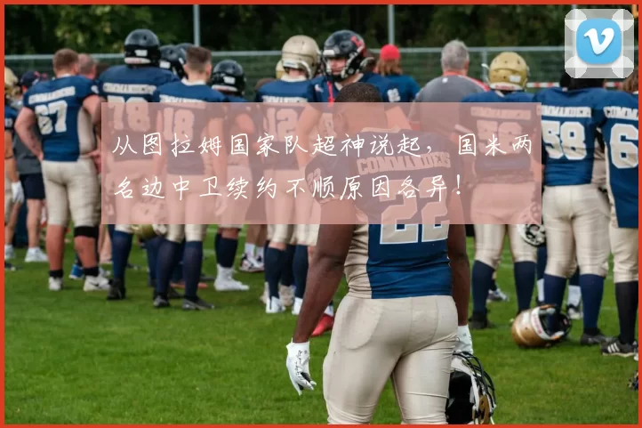 从图拉姆国家队超神说起，国米两名边中卫续约不顺原因各异！