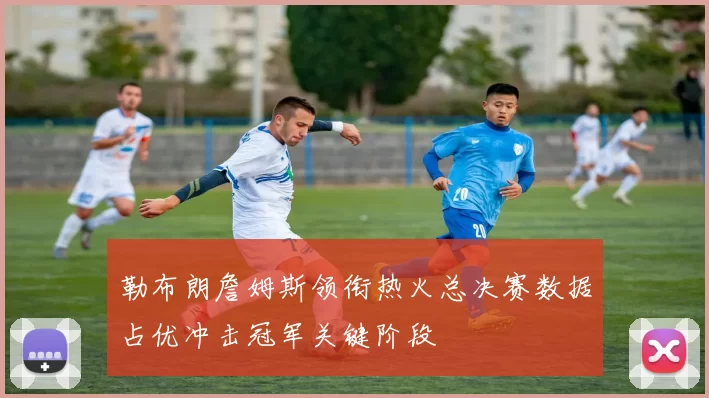 勒布朗詹姆斯领衔热火总决赛数据占优冲击冠军关键阶段