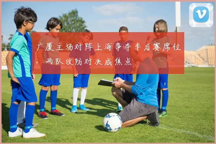 广厦主场对阵上海争夺季后赛席位，两队攻防对决成焦点