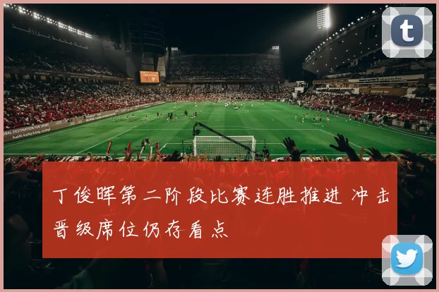 丁俊晖第二阶段比赛连胜推进 冲击晋级席位仍存看点