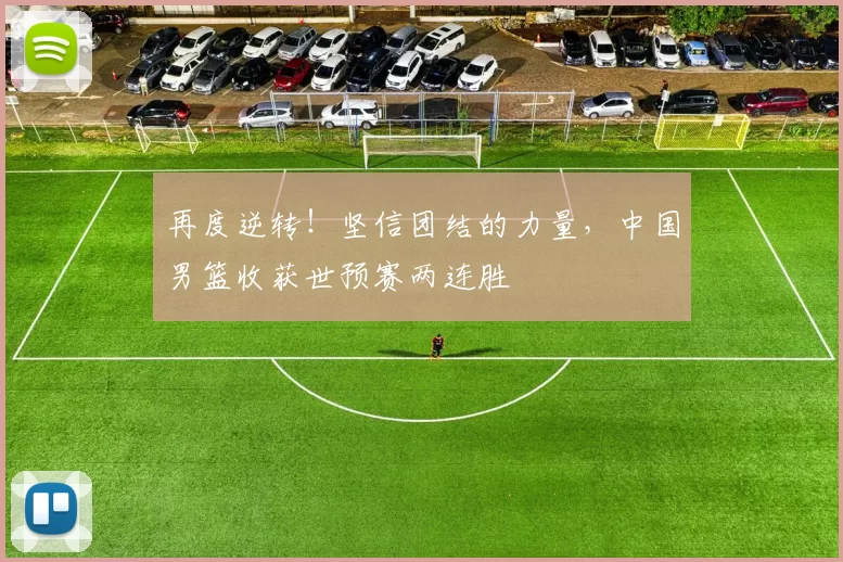 再度逆转！坚信团结的力量，中国男篮收获世预赛两连胜