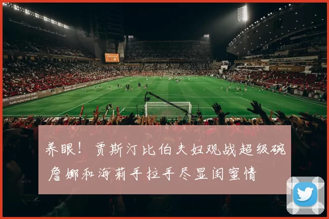 养眼！贾斯汀比伯夫妇观战超级碗 詹娜和海莉手拉手尽显闺蜜情