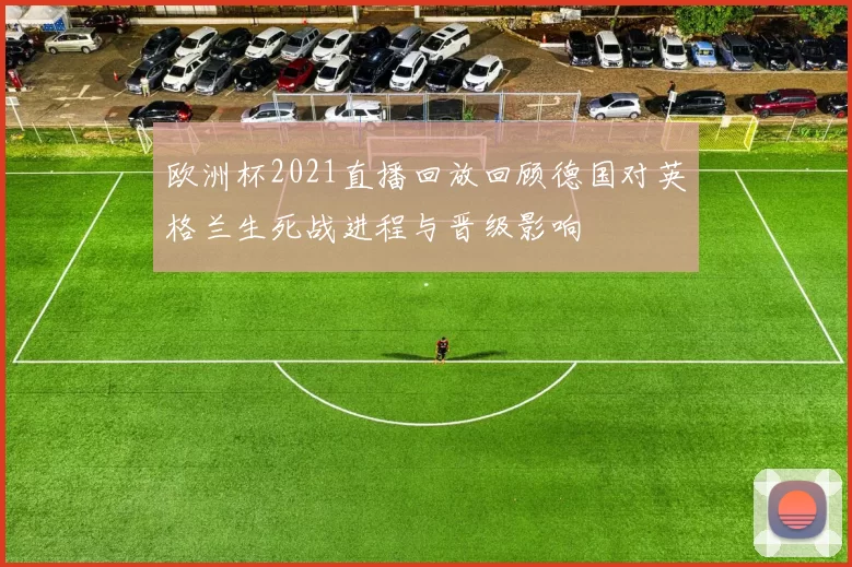 欧洲杯2021直播回放回顾德国对英格兰生死战进程与晋级影响