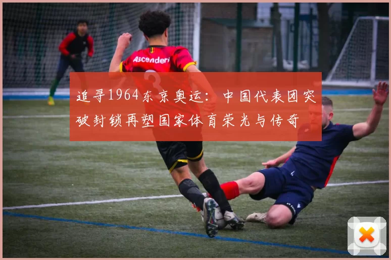 追寻1964东京奥运：中国代表团突破封锁再塑国家体育荣光与传奇