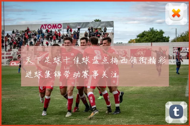 天下足球十佳球盘点梅西领衔精彩进球集锦带动赛事关注