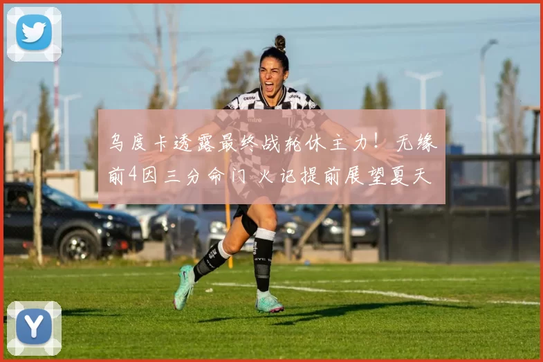 乌度卡透露最终战轮休主力！无缘前4因三分命门 火记提前展望夏天