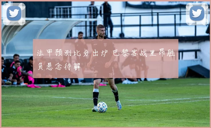 法甲预测比分出炉 巴黎客战里昂胜负悬念待解