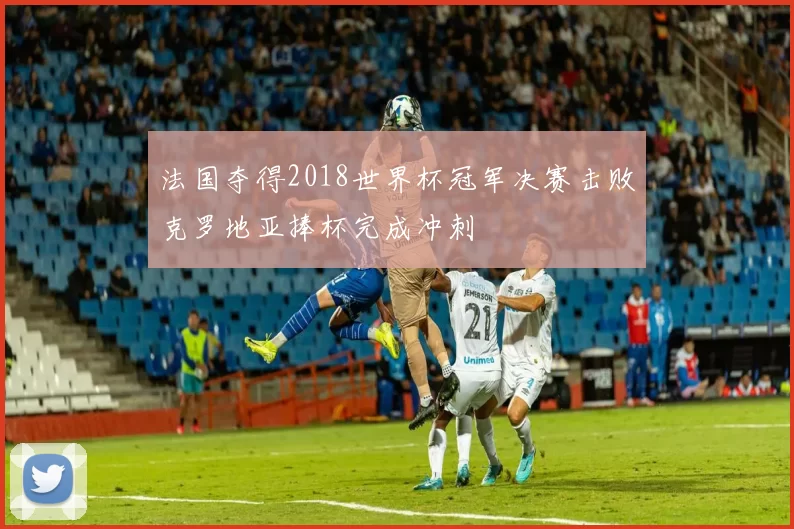 法国夺得2018世界杯冠军决赛击败克罗地亚捧杯完成冲刺
