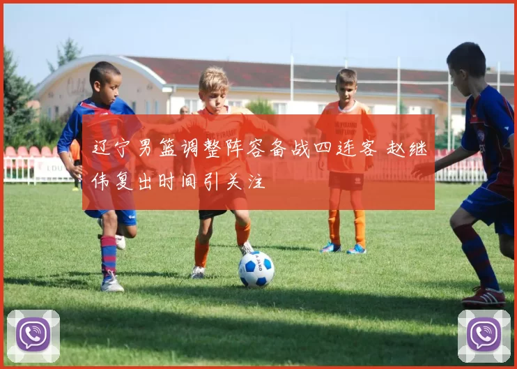 辽宁男篮调整阵容备战四连客 赵继伟复出时间引关注