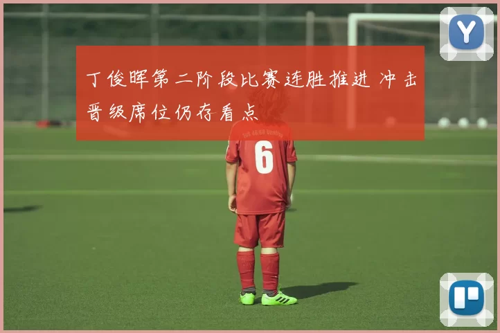 丁俊晖第二阶段比赛连胜推进 冲击晋级席位仍存看点