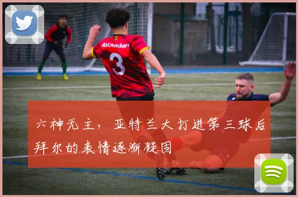 六神无主，亚特兰大打进第三球后拜尔的表情逐渐凝固