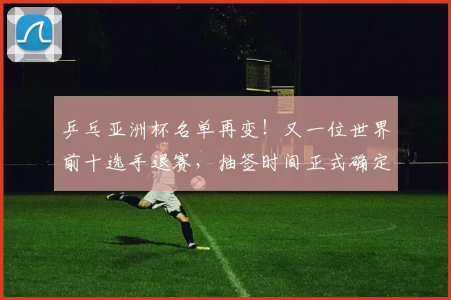 乒乓亚洲杯名单再变！又一位世界前十选手退赛，抽签时间正式确定