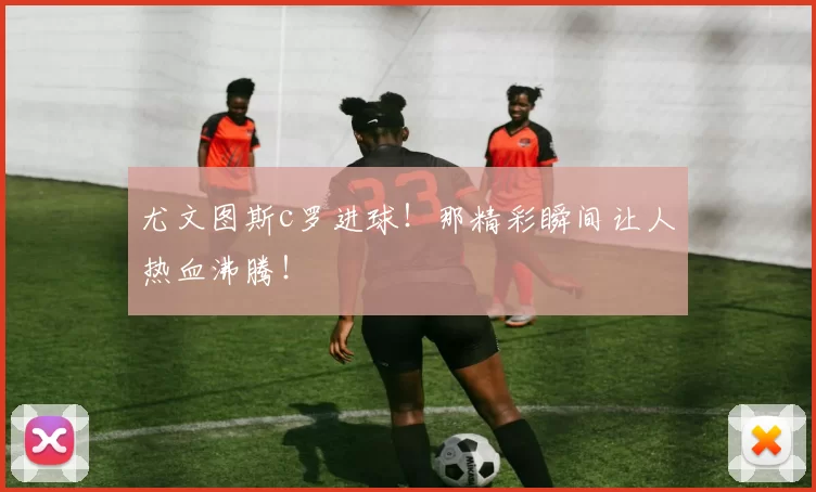 尤文图斯c罗进球！那精彩瞬间让人热血沸腾！