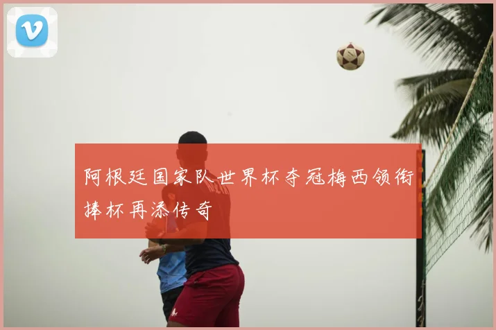 阿根廷国家队世界杯夺冠梅西领衔捧杯再添传奇